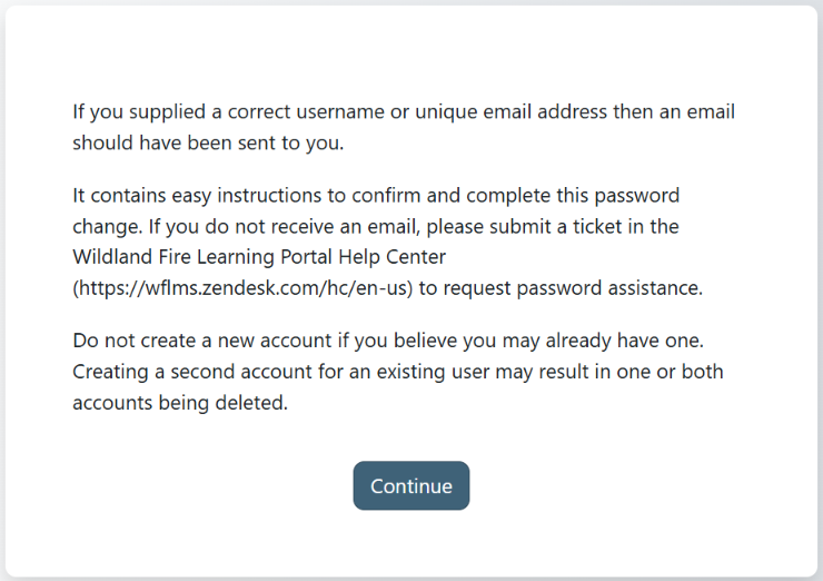 If you supplied a correct username or unique email address then an email should have been sent to you.  It contains easy instructions to confirm and complete this password change. If you do not receive an email, please submit a ticket in the Wildland Fire Learning Portal Help Center (https://wflms.zendesk.com/hc/en-us) to request password assistance.  Do not create a new account if you believe you may already have one. Creating a second account for an existing user may result in one or both accounts being deleted.
